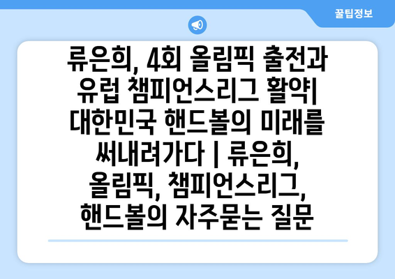 류은희, 4회 올림픽 출전과 유럽 챔피언스리그 활약| 대한민국 핸드볼의 미래를 써내려가다 | 류은희, 올림픽, 챔피언스리그, 핸드볼